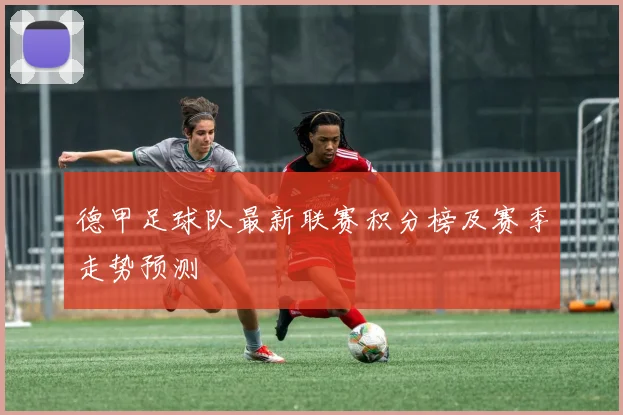 德甲足球队最新联赛积分榜及赛季走势预测