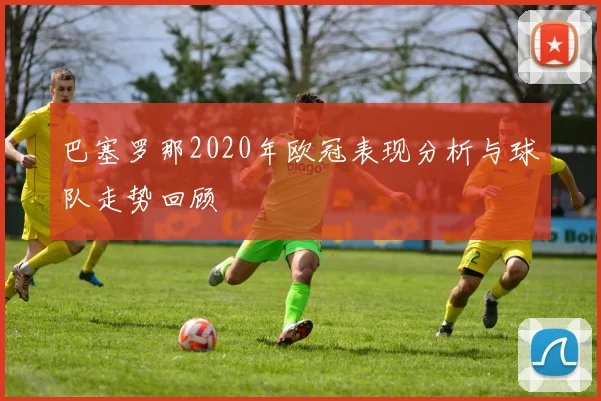 巴塞罗那2020年欧冠表现分析与球队走势回顾