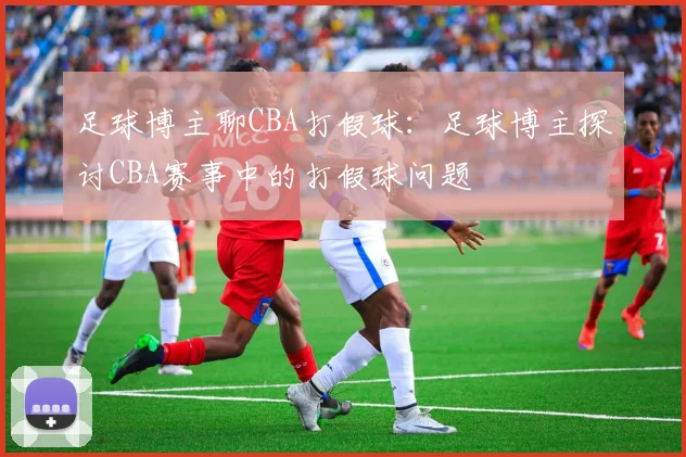 足球博主聊CBA打假球：足球博主探讨CBA赛事中的打假球问题