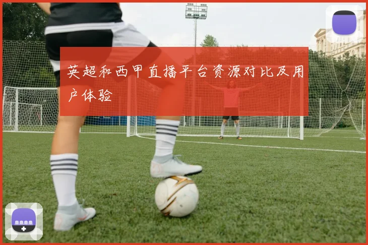英超和西甲直播平台资源对比及用户体验