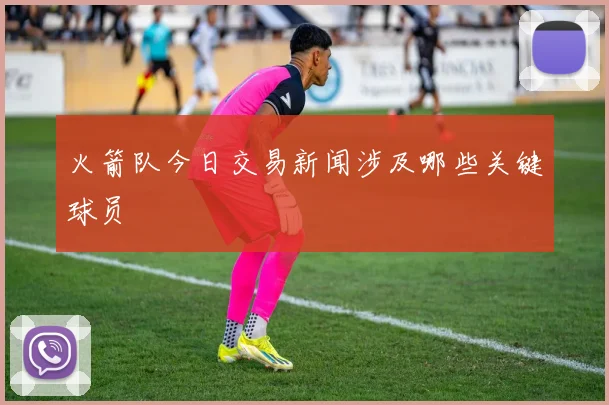 火箭队今日交易新闻涉及哪些关键球员