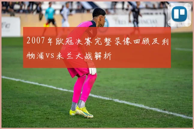 2007年欧冠决赛完整录像回顾及利物浦vs米兰大战解析