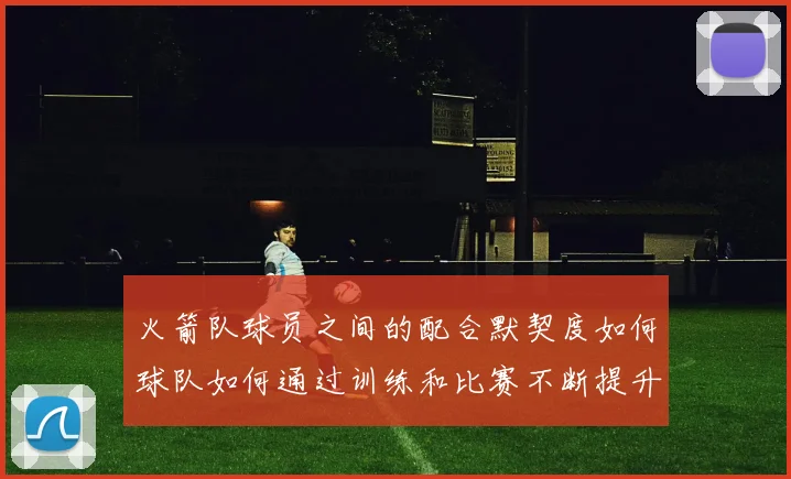 火箭队球员之间的配合默契度如何球队如何通过训练和比赛不断提升团队协作能力