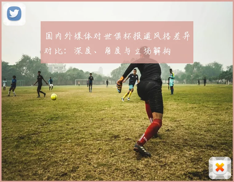 国内外媒体对世俱杯报道风格差异对比：深度、角度与立场解构