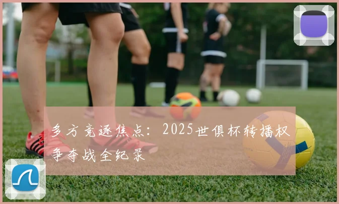 多方竞逐焦点：2025世俱杯转播权争夺战全纪录